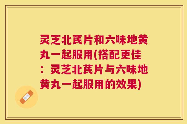 灵芝北芪片和六味地黄丸一起服用(搭配更佳：灵芝北芪片与六味地黄丸一起服用的效果)