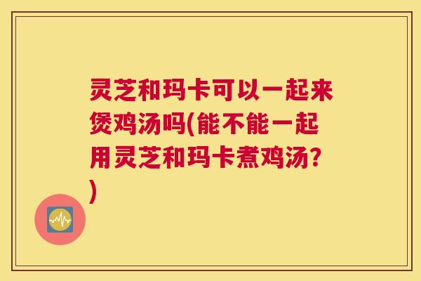 灵芝和玛卡可以一起来煲鸡汤吗(能不能一起用灵芝和玛卡煮鸡汤?) 灵芝和玛卡可以一起来煲鸡汤吗(能不能一起用灵芝和玛卡煮鸡汤?)