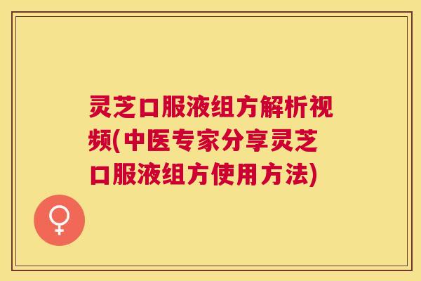 灵芝口服液组方解析视频(中医专家分享灵芝口服液组方使用方法) 灵芝口服液组方解析视频(中医专家分享灵芝口服液组方使用方法)