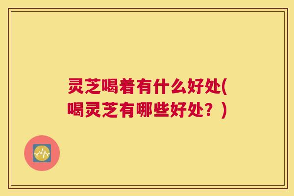 灵芝喝着有什么好处(喝灵芝有哪些好处？)
