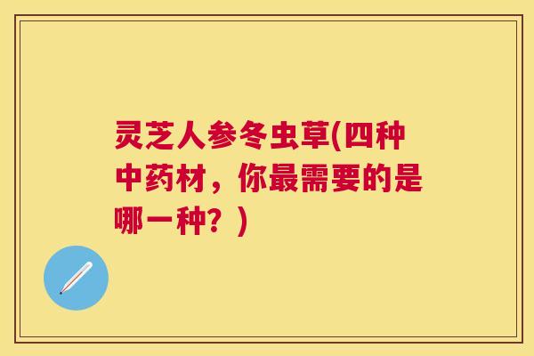 灵芝人参冬虫草(四种中药材，你最需要的是哪一种？)