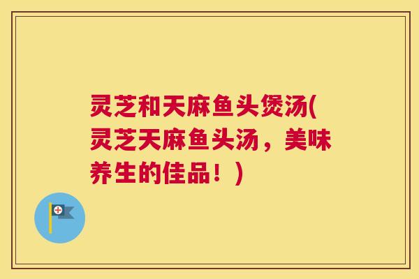 灵芝和天麻鱼头煲汤(灵芝天麻鱼头汤，美味养生的佳品！)