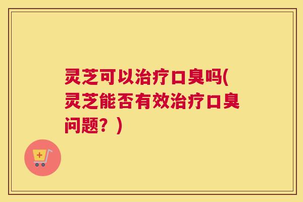 灵芝可以治疗口臭吗(灵芝能否有效治疗口臭问题？)