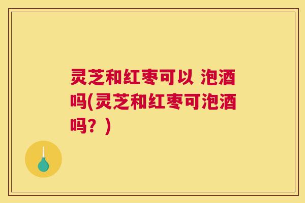 灵芝和红枣可以 泡酒吗(灵芝和红枣可泡酒吗？)