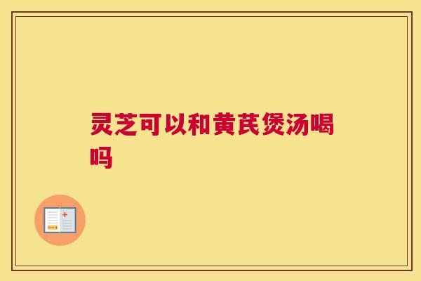 灵芝可以和黄芪煲汤喝吗