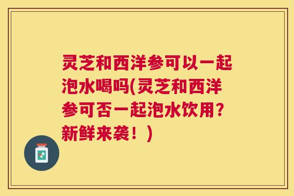 灵芝和西洋参可以一起泡水喝吗(灵芝和西洋参可否一起泡水饮用？新鲜来袭！)
