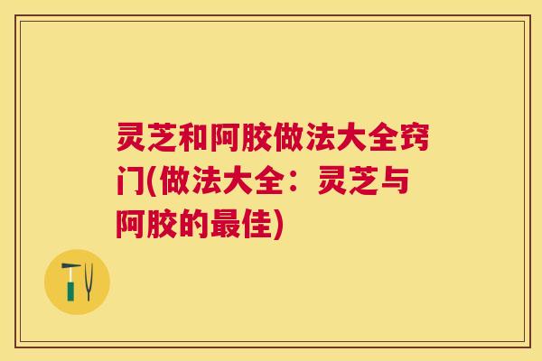灵芝和阿胶做法大全窍门(做法大全：灵芝与阿胶的最佳)