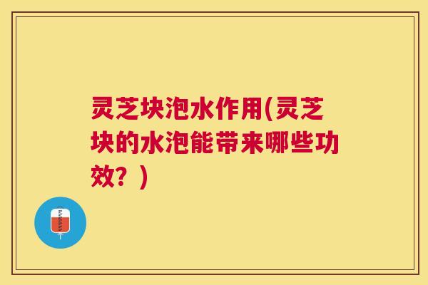 灵芝块泡水作用(灵芝块的水泡能带来哪些功效？)