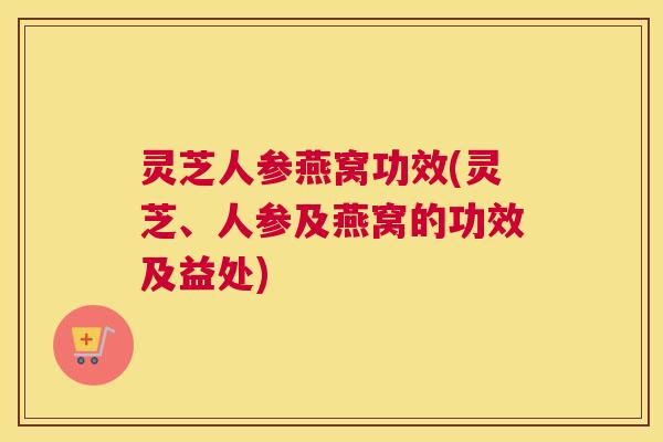 灵芝人参燕窝功效(灵芝、人参及燕窝的功效及益处)