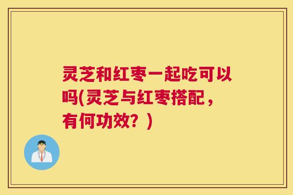 灵芝和红枣一起吃可以吗(灵芝与红枣搭配，有何功效？)
