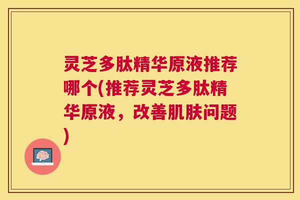 灵芝多肽精华原液推荐哪个(推荐灵芝多肽精华原液，改善问题)