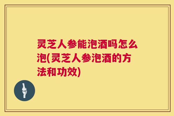灵芝人参能泡酒吗怎么泡(灵芝人参泡酒的方法和功效)