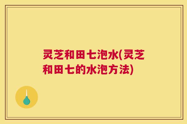灵芝和田七泡水(灵芝和田七的水泡方法)