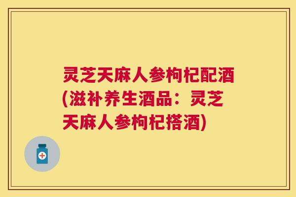 灵芝天麻人参枸杞配酒(滋补养生酒品：灵芝天麻人参枸杞搭酒)