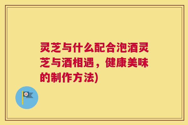 灵芝与什么配合泡酒灵芝与酒相遇,健康美味的制作方法) 灵芝与什么配合泡酒灵芝与酒相遇,健康美味的制作方法)