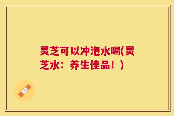 灵芝可以冲泡水喝(灵芝水：养生佳品！)