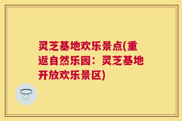 灵芝基地欢乐景点(重返自然乐园：灵芝基地开放欢乐景区)