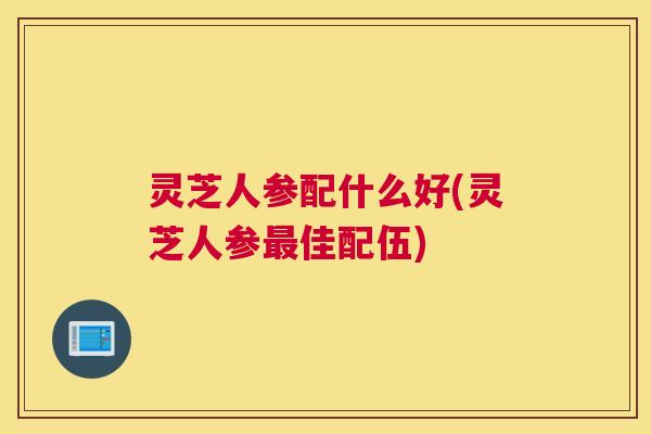 灵芝人参配什么好(灵芝人参佳配伍) 灵芝人参配什么好(灵芝人参佳配伍)