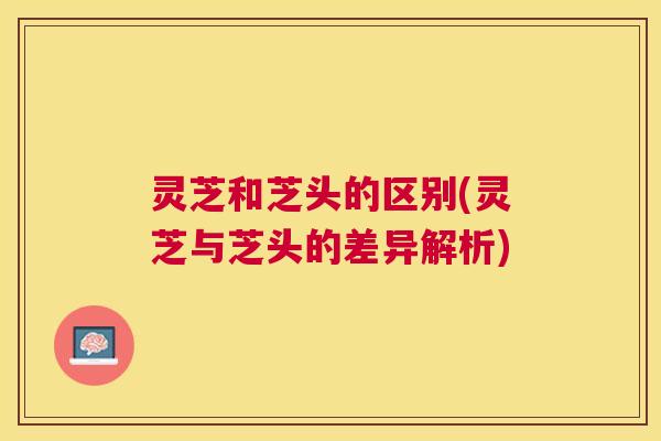 灵芝和芝头的区别(灵芝与芝头的差异解析)