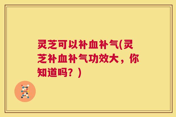 灵芝可以补血补气(灵芝补血补气功效大，你知道吗？)