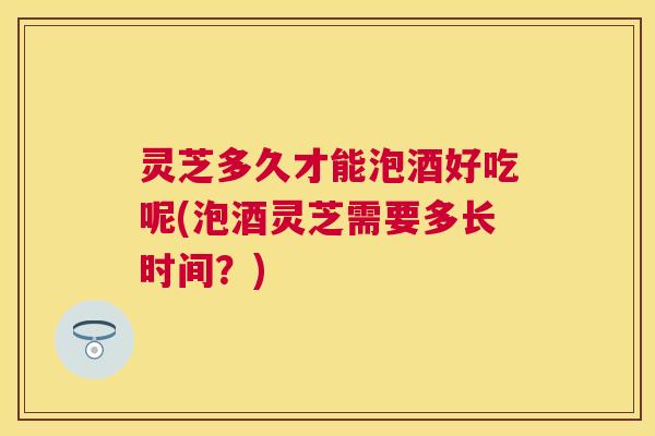 灵芝多久才能泡酒好吃呢(泡酒灵芝需要多长时间?) 灵芝多久才能泡酒好吃呢(泡酒灵芝需要多长时间?)