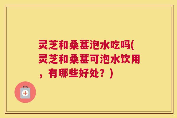 灵芝和桑葚泡水吃吗(灵芝和桑葚可泡水饮用，有哪些好处？)