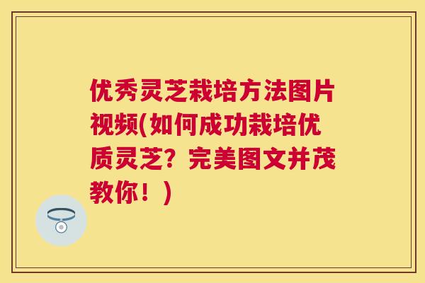 优秀灵芝栽培方法图片视频(如何成功栽培优质灵芝?完美图文并茂教你!) 优秀灵芝栽培方法图片视频(如何成功栽培优质灵芝?完美图文并茂教你!)