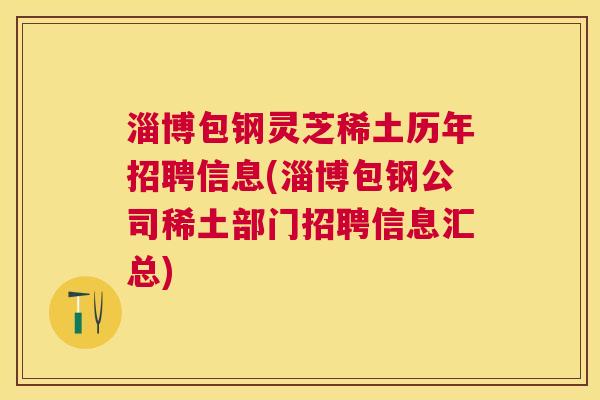 淄博包钢灵芝稀土历年招聘信息(淄博包钢公司稀土部门招聘信息汇总)