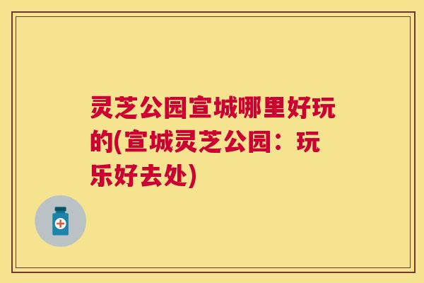 灵芝公园宣城哪里好玩的(宣城灵芝公园：玩乐好去处)