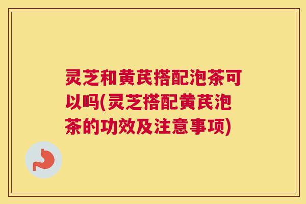 灵芝和黄芪搭配泡茶可以吗(灵芝搭配黄芪泡茶的功效及注意事项) 灵芝和黄芪搭配泡茶可以吗(灵芝搭配黄芪泡茶的功效及注意事项)