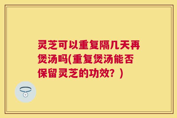 灵芝可以重复隔几天再煲汤吗(重复煲汤能否保留灵芝的功效？)