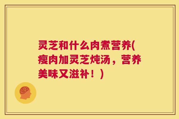 灵芝和什么肉煮营养(瘦肉加灵芝炖汤，营养美味又滋补！)