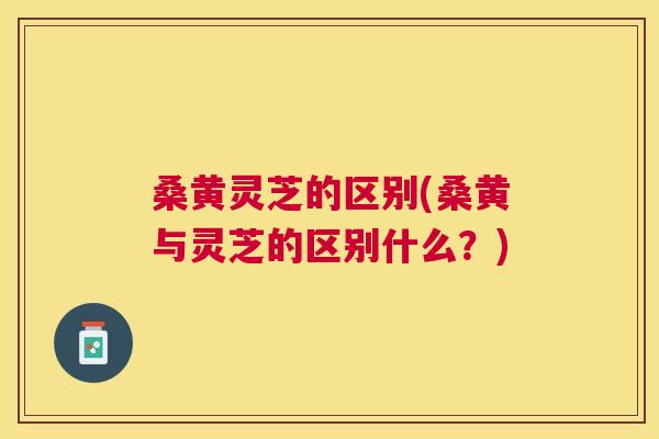 桑黄灵芝的区别(桑黄与灵芝的区别什么？)