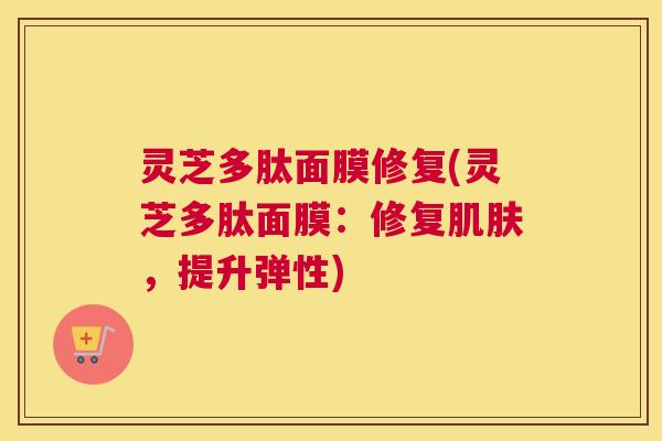灵芝多肽面膜修复(灵芝多肽面膜：修复肌肤，提升弹性)