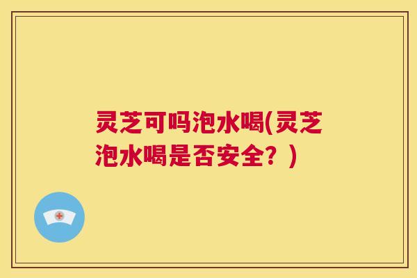 灵芝可吗泡水喝(灵芝泡水喝是否安全？)
