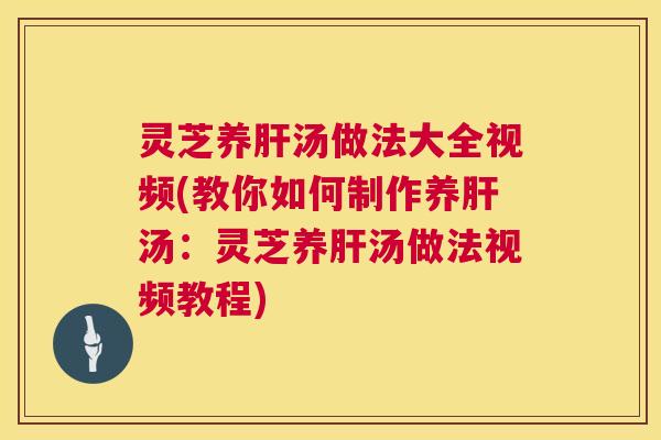 灵芝养肝汤做法大全视频(教你如何制作养肝汤：灵芝养肝汤做法视频教程)