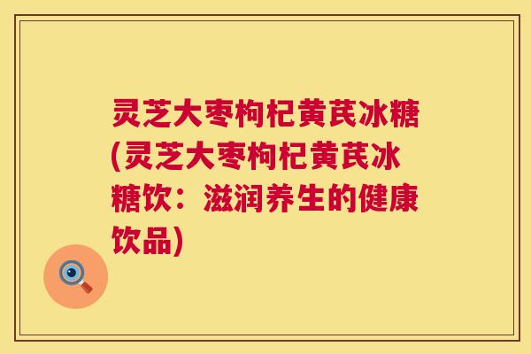 灵芝大枣枸杞黄芪冰糖(灵芝大枣枸杞黄芪冰糖饮：滋润养生的健康饮品)