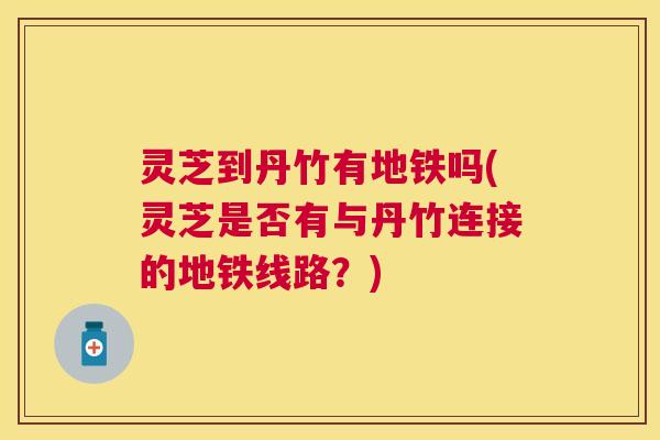 灵芝到丹竹有地铁吗(灵芝是否有与丹竹连接的地铁线路?) 灵芝到丹竹有地铁吗(灵芝是否有与丹竹连接的地铁线路?)