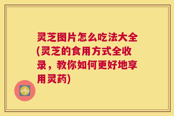 灵芝图片怎么吃法大全(灵芝的食用方式全收录，教你如何更好地享用灵药)
