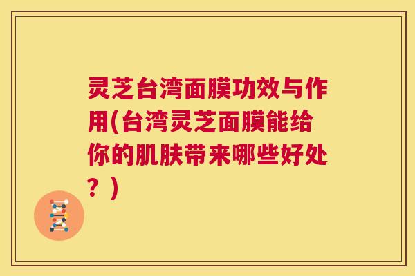 灵芝台湾面膜功效与作用(台湾灵芝面膜能给你的肌肤带来哪些好处？)