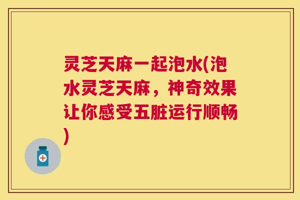 灵芝天麻一起泡水(泡水灵芝天麻，神奇效果让你感受五脏运行顺畅)
