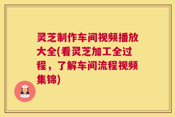灵芝制作车间视频播放大全(看灵芝加工全过程，了解车间流程视频集锦)