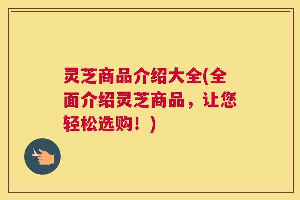 灵芝商品介绍大全(全面介绍灵芝商品，让您轻松选购！)