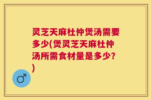 灵芝天麻杜仲煲汤需要多少(煲灵芝天麻杜仲汤所需食材量是多少？)