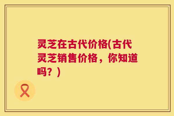 灵芝在古代价格(古代灵芝销售价格,你知道吗?) 灵芝在古代价格(古代灵芝销售价格,你知道吗?)