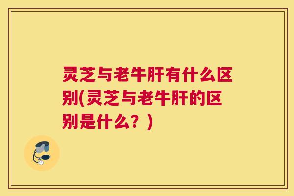 灵芝与老牛肝有什么区别(灵芝与老牛肝的区别是什么？)