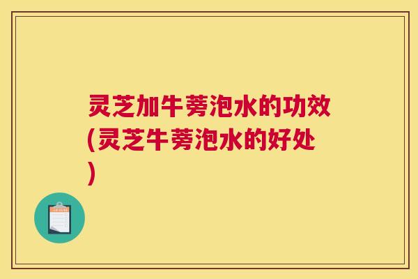 灵芝加牛蒡泡水的功效(灵芝牛蒡泡水的好处)