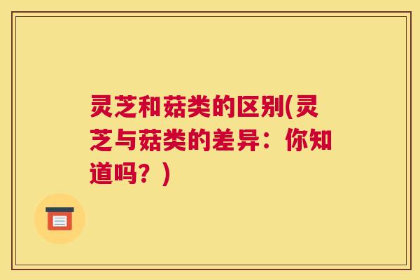 灵芝和菇类的区别(灵芝与菇类的差异：你知道吗？)