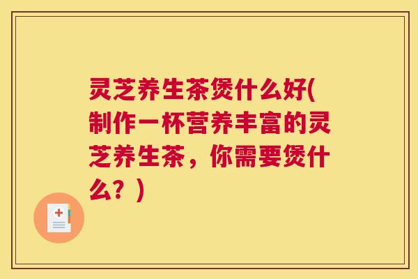 灵芝养生茶煲什么好(制作一杯营养丰富的灵芝养生茶，你需要煲什么？)