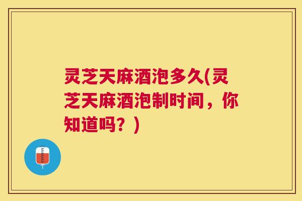 灵芝天麻酒泡多久(灵芝天麻酒泡制时间，你知道吗？)
